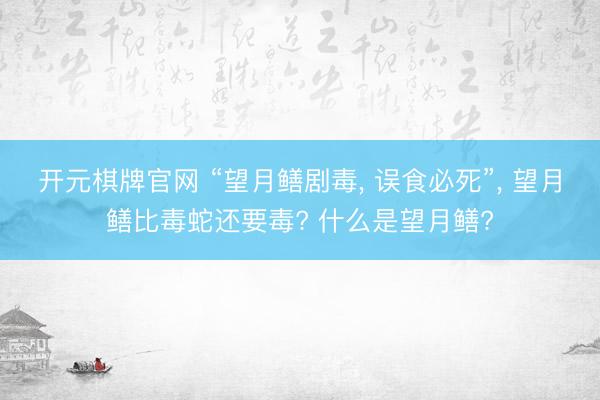 开元棋牌官网 “望月鳝剧毒， 误食必死”， 望月鳝比毒蛇还要毒? 什么是望月鳝?