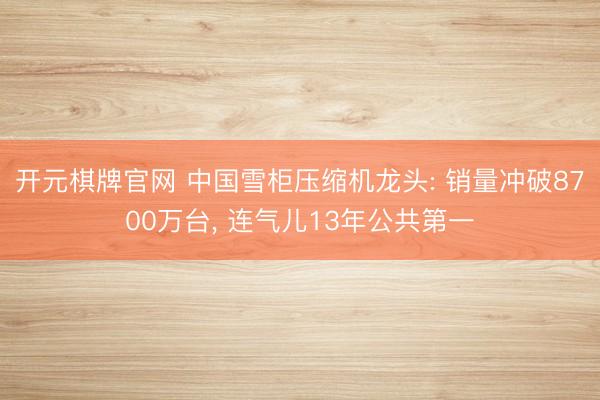 开元棋牌官网 中国雪柜压缩机龙头: 销量冲破8700万台， 连气儿13年公共第一