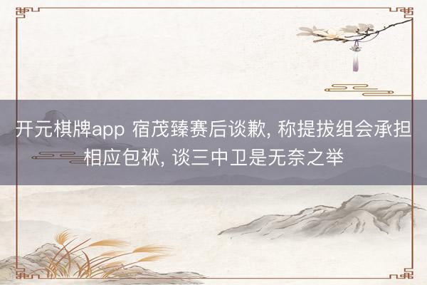 开元棋牌app 宿茂臻赛后谈歉， 称提拔组会承担相应包袱， 谈三中卫是无奈之举