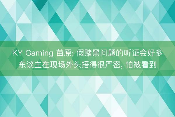 KY Gaming 苗原: 假赌黑问题的听证会好多东谈主在现场外头捂得很严密， 怕被看到