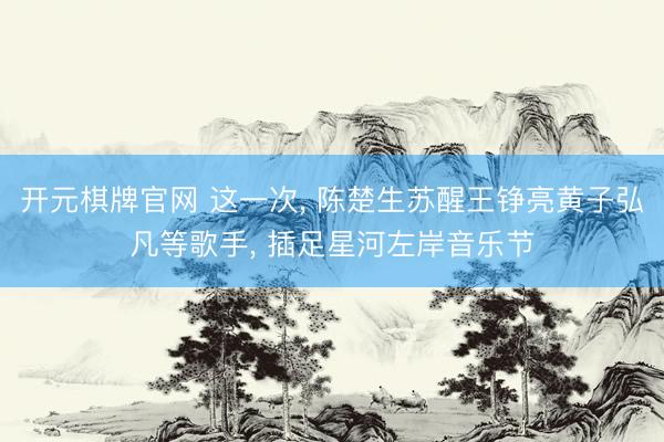 开元棋牌官网 这一次， 陈楚生苏醒王铮亮黄子弘凡等歌手， 插足星河左岸音乐节