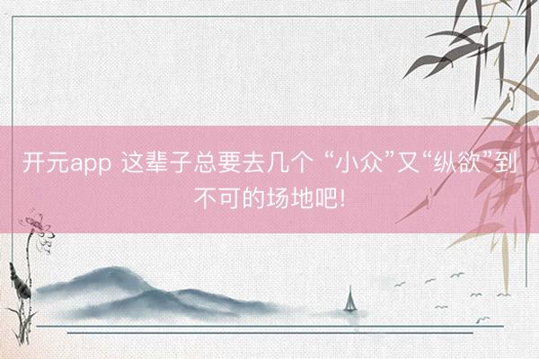 开元app 这辈子总要去几个 “小众”又“纵欲”到不可的场地吧!