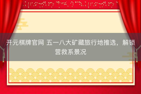 开元棋牌官网 五一八大矿藏旅行地推选，解锁营救系景况