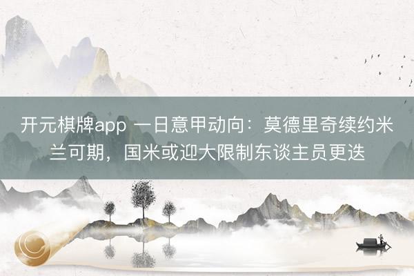 开元棋牌app 一日意甲动向：莫德里奇续约米兰可期，国米或迎大限制东谈主员更迭