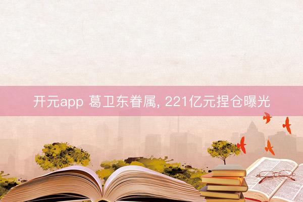 开元app 葛卫东眷属， 221亿元捏仓曝光