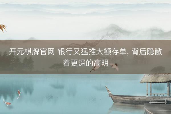 开元棋牌官网 银行又猛推大额存单， 背后隐敝着更深的高明