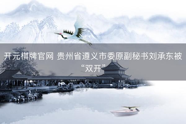 开元棋牌官网 贵州省遵义市委原副秘书刘承东被“双开”
