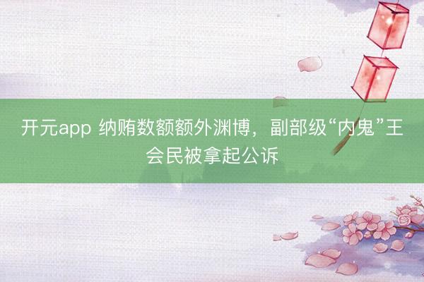 开元app 纳贿数额额外渊博，副部级“内鬼”王会民被拿起公诉
