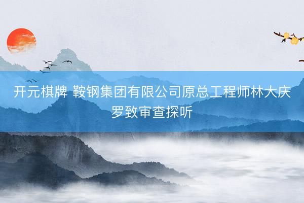 开元棋牌 鞍钢集团有限公司原总工程师林大庆罗致审查探听