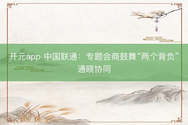 开元app 中国联通：专题会商鼓舞“两个背负”通晓协同