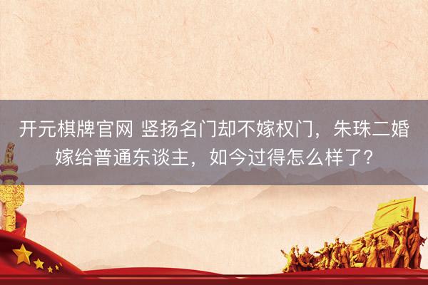 开元棋牌官网 竖扬名门却不嫁权门，朱珠二婚嫁给普通东谈主，如今过得怎么样了?