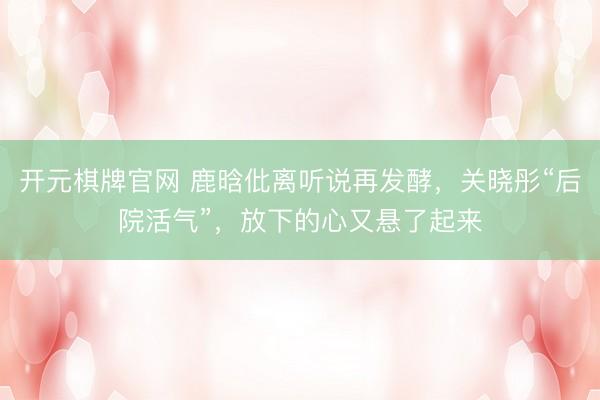 开元棋牌官网 鹿晗仳离听说再发酵，关晓彤“后院活气”，放下的心又悬了起来