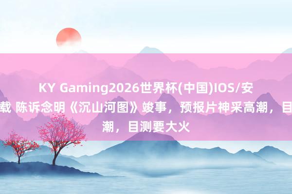 KY Gaming2026世界杯(中国)IOS/安卓官方下载 陈诉念明《沉山河图》竣事,预报片神采高潮,目测要大火