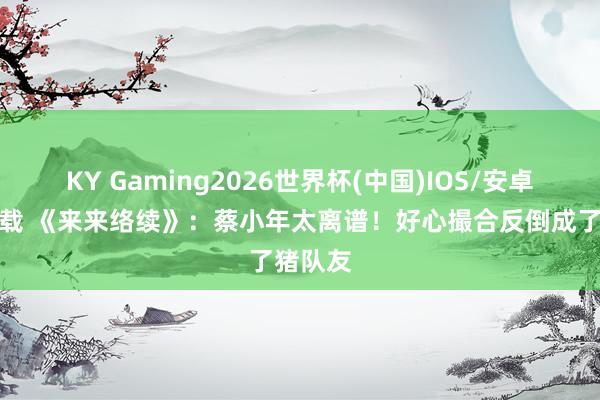 KY Gaming2026世界杯(中国)IOS/安卓官方下载 《来来络续》:蔡小年太离谱!好心撮合反倒成了猪队友