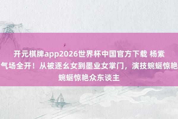 开元棋牌app2026世界杯中国官方下载 杨紫《家业》气场全开!从被逐幺女到墨业女掌门,演技蜿蜒惊艳众东谈主