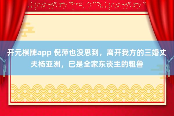 开元棋牌app 倪萍也没思到,离开我方的三婚丈夫杨亚洲,已是全家东谈主的粗鲁