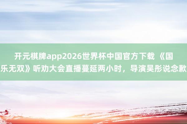 开元棋牌app2026世界杯中国官方下载 《国乐无双》听劝大会直播蔓延两小时，导演吴彤说念歉