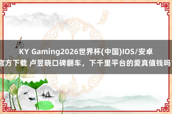 KY Gaming2026世界杯(中国)IOS/安卓官方下载 卢昱晓口碑翻车,下千里平台的爱真值钱吗?