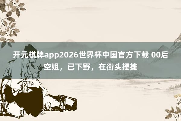 开元棋牌app2026世界杯中国官方下载 00后空姐,已下野,在街头摆摊