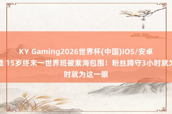 KY Gaming2026世界杯(中国)IOS/安卓官方下载 15岁终末一世界班被紫海包围！粉丝蹲守3小时就为这一眼