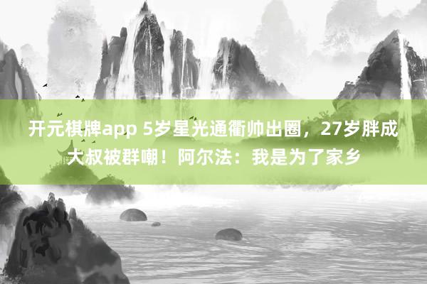 开元棋牌app 5岁星光通衢帅出圈，27岁胖成大叔被群嘲！阿尔法：我是为了家乡