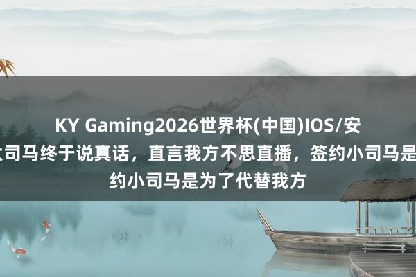 KY Gaming2026世界杯(中国)IOS/安卓官方下载 大司马终于说真话,直言我方不思直播,签约小司马是为了代替我方