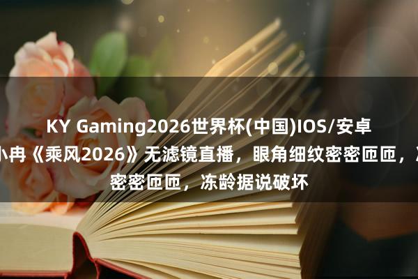 KY Gaming2026世界杯(中国)IOS/安卓官方下载 李小冉《乘风2026》无滤镜直播,眼角细纹密密匝匝,冻龄据说破坏