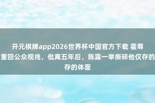 开元棋牌app2026世界杯中国官方下载 霍尊试图重回公众视线,仳离五年后,陈露一举撕碎他仅存的体面