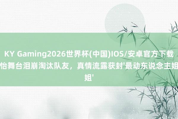 KY Gaming2026世界杯(中国)IOS/安卓官方下载 孙怡舞台泪崩淘汰队友,真情流露获封'最动东说念主姐姐'