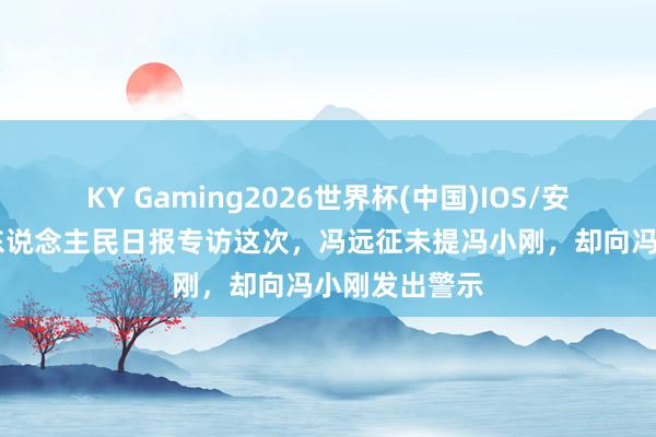KY Gaming2026世界杯(中国)IOS/安卓官方下载 东说念主民日报专访这次,冯远征未提冯小刚,却向冯小刚发出警示