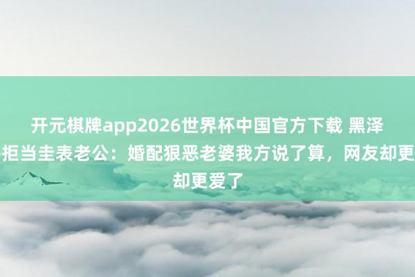 开元棋牌app2026世界杯中国官方下载 黑泽良平拒当圭表老公:婚配狠恶老婆我方说了算,网友却更爱了