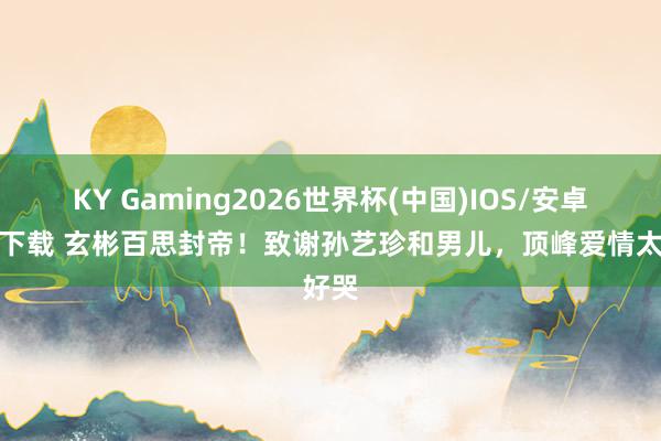 KY Gaming2026世界杯(中国)IOS/安卓官方下载 玄彬百思封帝!致谢孙艺珍和男儿,顶峰爱情太好哭