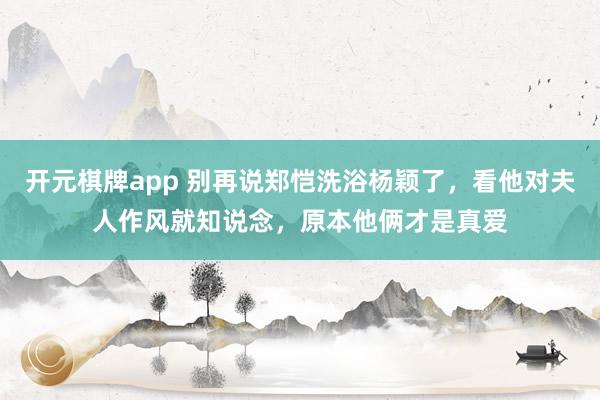 开元棋牌app 别再说郑恺洗浴杨颖了,看他对夫人作风就知说念,原本他俩才是真爱
