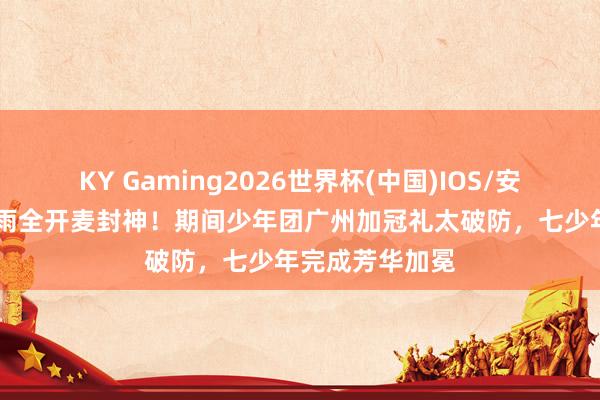 KY Gaming2026世界杯(中国)IOS/安卓官方下载 暴雨全开麦封神!期间少年团广州加冠礼太破防,七少年完成芳华加冕