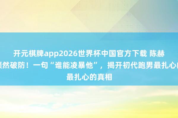 开元棋牌app2026世界杯中国官方下载 陈赫直播顿然破防！一句“谁能凌暴他”，揭开初代跑男最扎心的真相