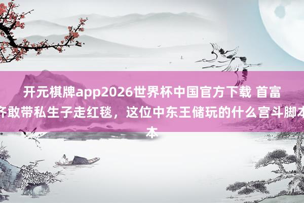 开元棋牌app2026世界杯中国官方下载 首富齐敢带私生子走红毯,这位中东王储玩的什么宫斗脚本