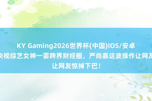 KY Gaming2026世界杯(中国)IOS/安卓官方下载 央视综艺女神一霎跨界财经圈，严尚嘉这波操作让网友惊掉下巴！