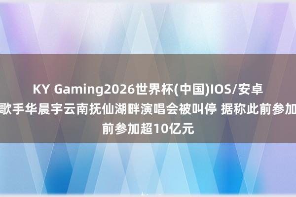 KY Gaming2026世界杯(中国)IOS/安卓官方下载 歌手华晨宇云南抚仙湖畔演唱会被叫停 据称此前参加超10亿元
