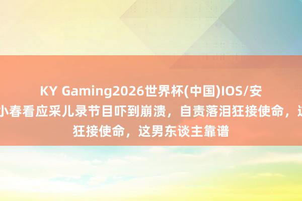 KY Gaming2026世界杯(中国)IOS/安卓官方下载 陈小春看应采儿录节目吓到崩溃,自责落泪狂接使命,这男东谈主靠谱