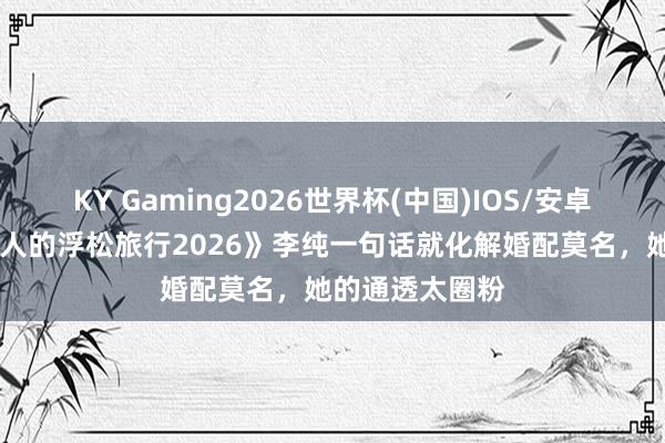 KY Gaming2026世界杯(中国)IOS/安卓官方下载 《夫人的浮松旅行2026》李纯一句话就化解婚配莫名，她的通透太圈粉