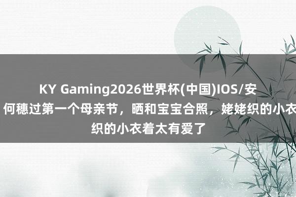 KY Gaming2026世界杯(中国)IOS/安卓官方下载 何穗过第一个母亲节,晒和宝宝合照,姥姥织的小衣着太有爱了