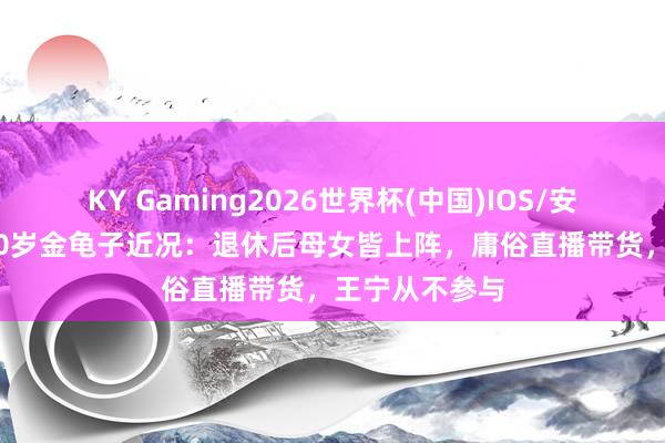 KY Gaming2026世界杯(中国)IOS/安卓官方下载 60岁金龟子近况:退休后母女皆上阵,庸俗直播带货,王宁从不参与