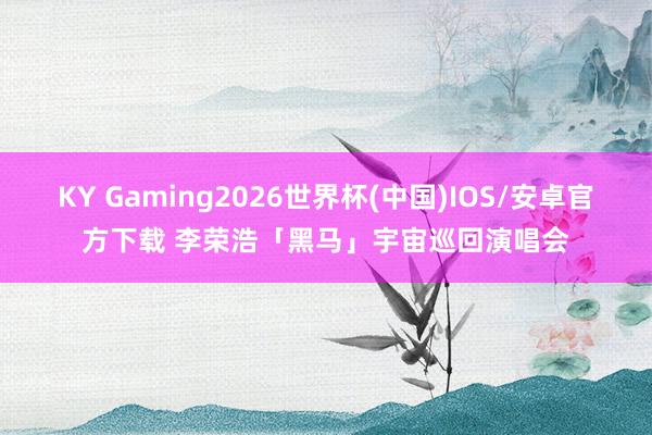 KY Gaming2026世界杯(中国)IOS/安卓官方下载 李荣浩「黑马」宇宙巡回演唱会