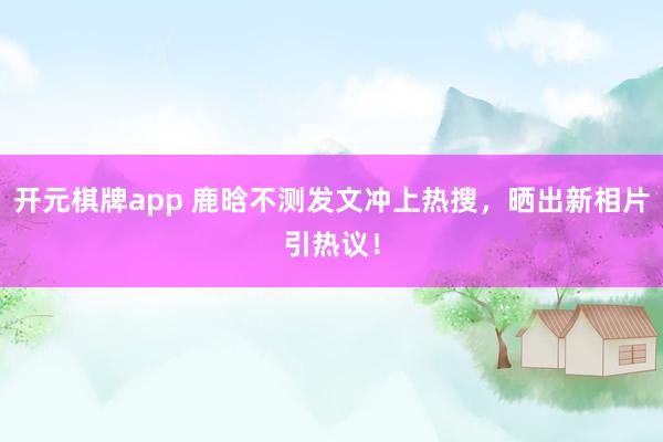 开元棋牌app 鹿晗不测发文冲上热搜,晒出新相片引热议!