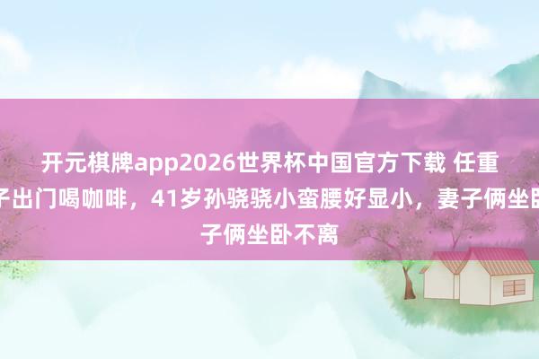 开元棋牌app2026世界杯中国官方下载 任重带妻子出门喝咖啡,41岁孙骁骁小蛮腰好显小,妻子俩坐卧不离