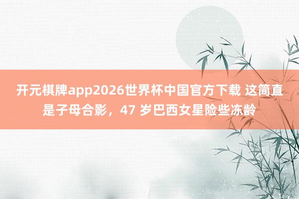 开元棋牌app2026世界杯中国官方下载 这简直是子母合影,47 岁巴西女星险些冻龄