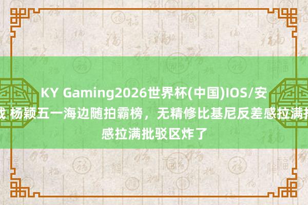 KY Gaming2026世界杯(中国)IOS/安卓官方下载 杨颖五一海边随拍霸榜，无精修比基尼反差感拉满批驳区炸了