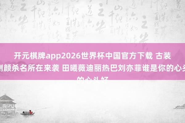 开元棋牌app2026世界杯中国官方下载 古装剧侧颜杀名所在来袭 田曦薇迪丽热巴刘亦菲谁是你的心头好