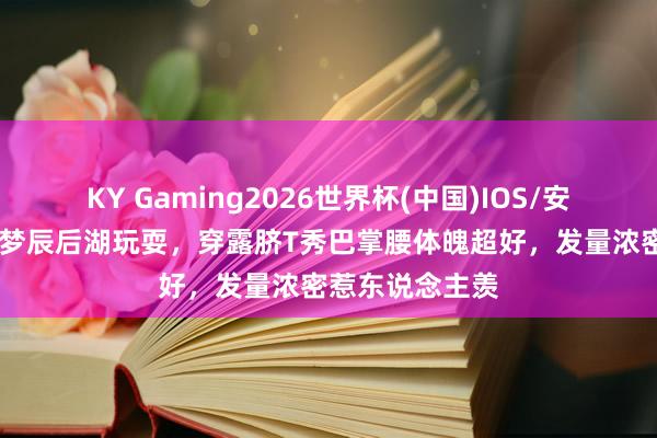 KY Gaming2026世界杯(中国)IOS/安卓官方下载 沈梦辰后湖玩耍,穿露脐T秀巴掌腰体魄超好,发量浓密惹东说念主羡