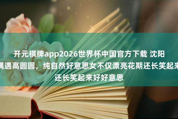 开元棋牌app2026世界杯中国官方下载 沈阳亚明市集偶遇高圆圆，纯自然好意思女不仅漂亮花期还长笑起来好好意思